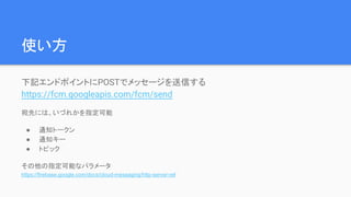 使い方
下記エンドポイントにPOSTでメッセージを送信する
https://fcm.googleapis.com/fcm/send
宛先には、いづれかを指定可能
● 通知トークン
● 通知キー
● トピック
その他の指定可能なパラメータ
https://firebase.google.com/docs/cloud-messaging/http-server-ref
 