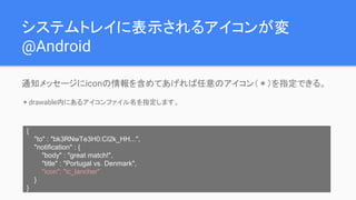 システムトレイに表示されるアイコンが変
@Android
通知メッセージにiconの情報を含めてあげれば任意のアイコン（＊）を指定できる。
＊drawable内にあるアイコンファイル名を指定します。
{
"to" : "bk3RNwTe3H0:CI2k_HH...",
"notification" : {
"body" : "great match!",
"title" : "Portugal vs. Denmark",
"icon": "ic_lancher"
}
}
 