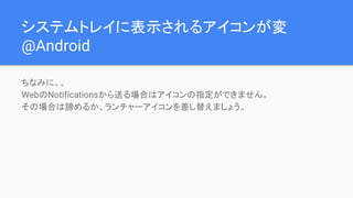 システムトレイに表示されるアイコンが変
@Android
ちなみに。。
WebのNotificationsから送る場合はアイコンの指定ができません。
その場合は諦めるか、ランチャーアイコンを差し替えましょう。
 