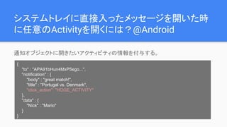 システムトレイに直接入ったメッセージを開いた時
に任意のActivityを開くには？@Android
通知オブジェクトに開きたいアクティビティの情報を付与する。
{
"to" : "APA91bHun4MxP5ego...",
"notification" : {
"body" : "great match!",
"title" : "Portugal vs. Denmark",
"click_action": "HOGE_ACTIVITY"
},
"data" : {
"Nick" : "Mario"
}
}
 