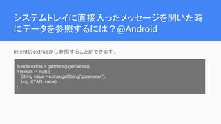 システムトレイに直接入ったメッセージを開いた時
にデータを参照するには？@Android
Intentのextrasから参照することができます。
Bundle extras = getIntent().getExtras();
if (extras != null) {
String value = extras.getString("parameter");
Log.d(TAG, value);
}
 