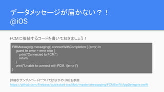 データメッセージが届かない？！
@iOS
FCMに接続するコードを書いておきましょう！
詳細なサンプルコードについては以下の URLを参照
https://github.com/firebase/quickstart-ios/blob/master/messaging/FCMSwift/AppDelegate.swift
FIRMessaging.messaging().connectWithCompletion { (error) in
guard let error = error else {
print("Connected to FCM.")
return
}
print("Unable to connect with FCM. (error)")
}
 