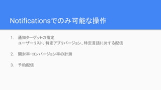 Notificationsでのみ可能な操作
1. 通知ターゲットの指定
ユーザーリスト、特定アプリバージョン、特定言語に対する配信
2. 開封率・コンバージョン率の計測
3. 予約配信
 
