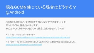 現在GCMを使っている場合はどうする？
@Android
GCMの処理を丸ごとFCMに置き換えることができます。（＊１）
FCMはGCMと互換性があります。
そのため、FCMトークンをGCMで使うこともできます。（＊２）
＊１. マイグレーションガイドがあります
https://developers.google.com/cloud-messaging/android/android-migrate-fcm
＊２. FCMトークンをGCM用のAPIに渡しても正常にプッシュ通知が飛ぶことを確認しました。
https://gcm-http.googleapis.com/gcm/send
 