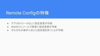 Remote Configの特徴
● アプリのリリースなしに設定変更が可能
● Webのコンソールで簡単に設定変更が可能
● それぞれの条件に応じた設定値を持つことが可能
 