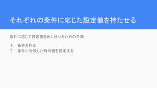 それぞれの条件に応じた設定値を持たせる
条件に応じて設定値を出し分けるための手順
1. 条件を作る
2. 条件に合致した時の値を設定する
 