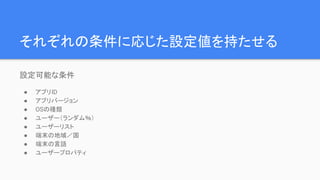 それぞれの条件に応じた設定値を持たせる
設定可能な条件
● アプリID
● アプリバージョン
● OSの種類
● ユーザー（ランダム％）
● ユーザーリスト
● 端末の地域／国
● 端末の言語
● ユーザープロパティ
 