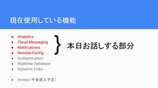 現在使用している機能
● Analytics
● Cloud Messaging
● Notifications
● Remote Config
● Authentication
● Realtime Database
● Dynamic Links
● Invites（今後導入予定）
本日お話しする部分}
 