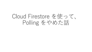 Cloud Firestore を使って、
Polling をやめた話
 
