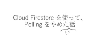 Cloud Firestore を使って、
Polling をやめた話
 