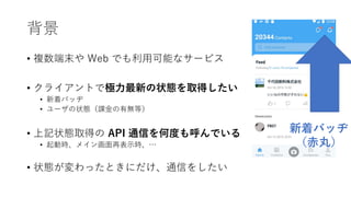 背景
• 複数端末や Web でも利用可能なサービス
• クライアントで極力最新の状態を取得したい
• 新着バッヂ
• ユーザの状態（課金の有無等）
• 上記状態取得の API 通信を何度も呼んでいる
• 起動時、メイン画面再表示時、…
• 状態が変わったときにだけ、通信をしたい
新着バッヂ
（赤丸）
 