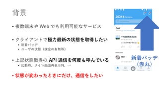 背景
• 複数端末や Web でも利用可能なサービス
• クライアントで極力最新の状態を取得したい
• 新着バッヂ
• ユーザの状態（課金の有無等）
• 上記状態取得の API 通信を何度も呼んでいる
• 起動時、メイン画面再表示時、…
• 状態が変わったときにだけ、通信をしたい
新着バッヂ
（赤丸）
 