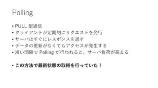 Polling
• PULL 型通信
• クライアントが定期的にリクエストを発行
• サーバはすぐにレスポンスを返す
• データの更新がなくてもアクセスが発生する
• 短い間隔で Polling が行われると、サーバ負荷が高まる
• この方法で最新状態の取得を行っていた！
 
