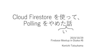 Cloud Firestore を使って、
Polling をやめた話
2019/10/29
Firebase Meetup in Osaka #6
Kenichi Tatsuhama
 