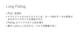 Long Polling
• PULL 型通信
• クライアントからのリクエストを、サーバ側がデータの更新が
あるまでレスポンスを遅延させる
• Polling よりリアルタイム性は増す
• 繋ぎっぱなしになるので、メモリ消費量が多い
 