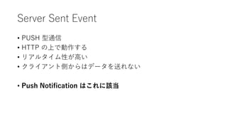 Server Sent Event
• PUSH 型通信
• HTTP の上で動作する
• リアルタイム性が高い
• クライアント側からはデータを送れない
• Push Notification はこれに該当
 