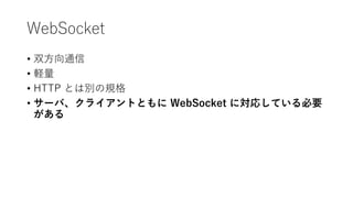 WebSocket
• 双方向通信
• 軽量
• HTTP とは別の規格
• サーバ、クライアントともに WebSocket に対応している必要
がある
 