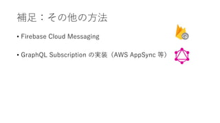 補足：その他の方法
• Firebase Cloud Messaging
• GraphQL Subscription の実装（AWS AppSync 等）
 