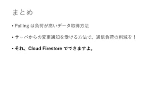 まとめ
• Polling は負荷が高いデータ取得方法
• サーバからの変更通知を受ける方法で、通信負荷の削減を！
• それ、Cloud Firestore でできますよ。
 