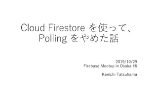 Cloud Firestore を使って、
Polling をやめた話
2019/10/29
Firebase Meetup in Osaka #6
Kenichi Tatsuhama
 
