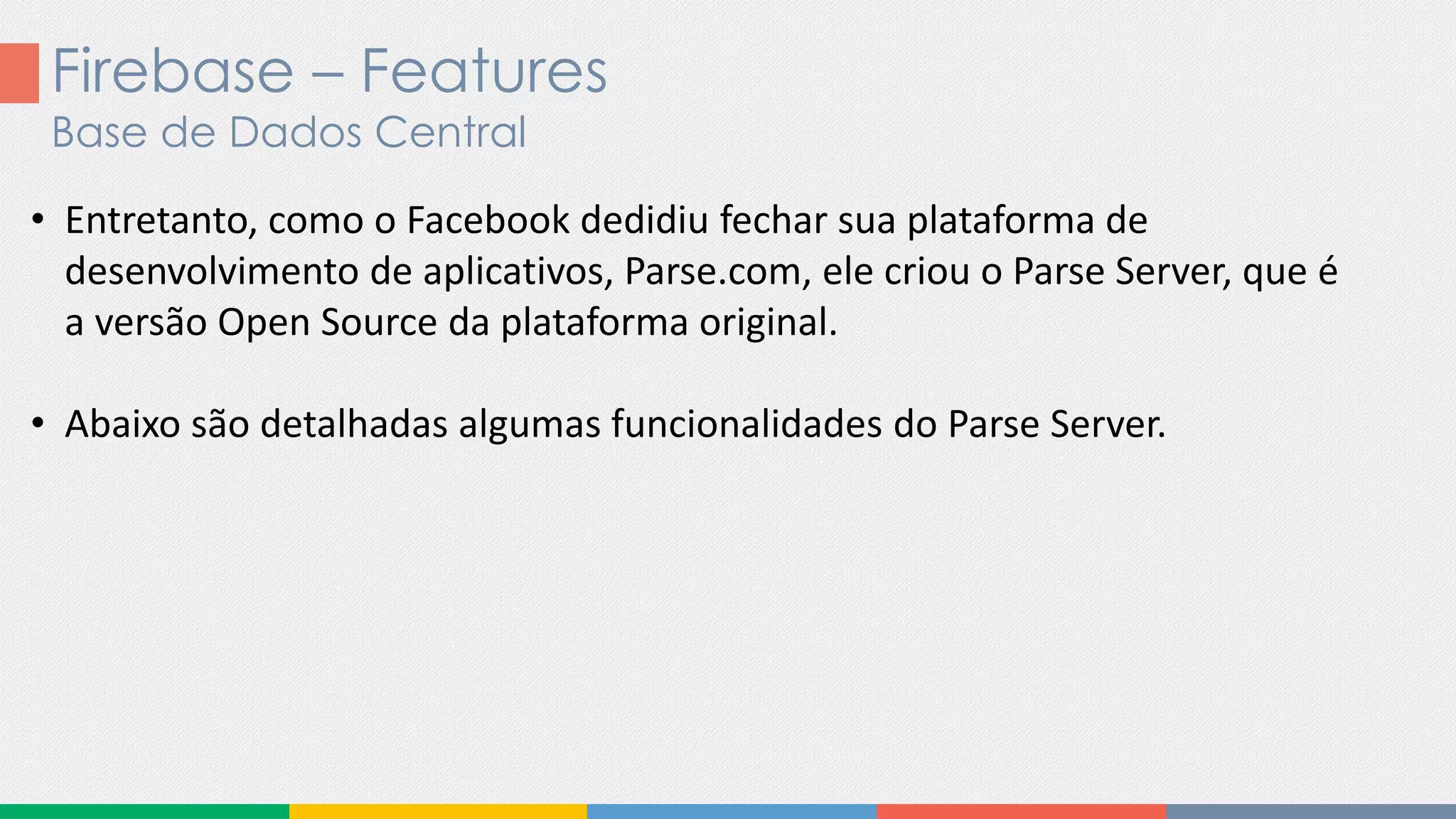 Firebase – Features
Base de Dados Central
• Entretanto, como o Facebook dedidiu fechar sua plataforma de
desenvolvimento de aplicativos, Parse.com, ele criou o Parse Server, que é
a versão Open Source da plataforma original.
• Abaixo são detalhadas algumas funcionalidades do Parse Server.
 
