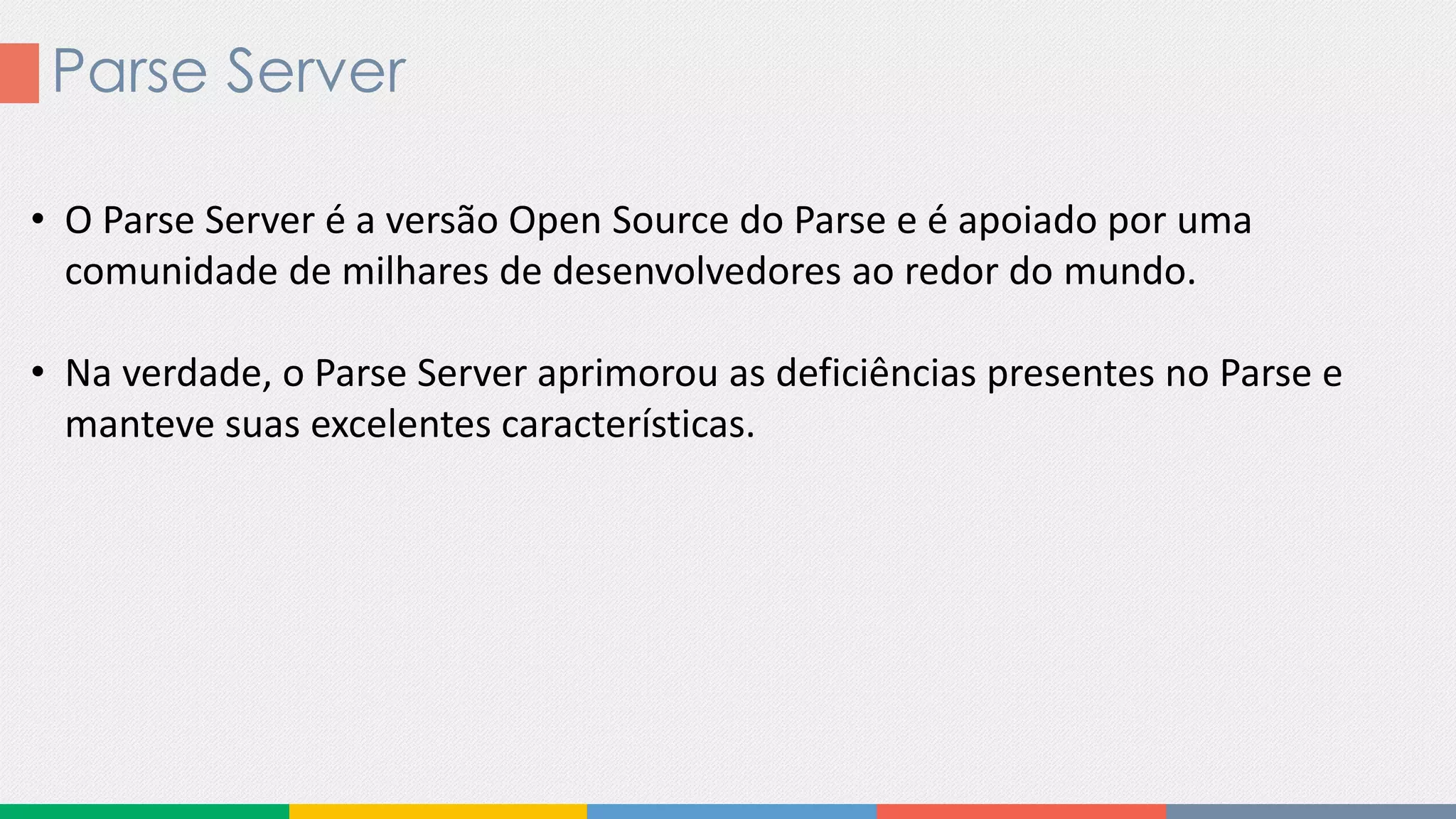 Parse Server
• O Parse Server é a versão Open Source do Parse e é apoiado por uma
comunidade de milhares de desenvolvedores ao redor do mundo.
• Na verdade, o Parse Server aprimorou as deficiências presentes no Parse e
manteve suas excelentes características.
 