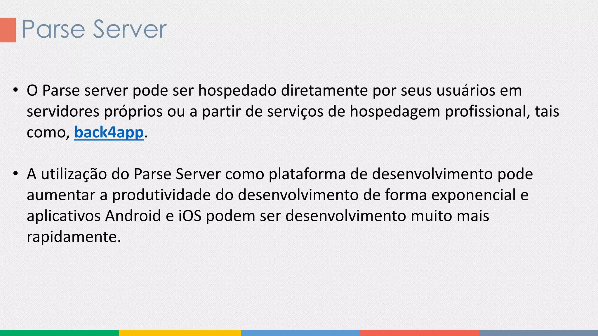 Parse Server
• O Parse server pode ser hospedado diretamente por seus usuários em
servidores próprios ou a partir de serviços de hospedagem profissional, tais
como, back4app.
• A utilização do Parse Server como plataforma de desenvolvimento pode
aumentar a produtividade do desenvolvimento de forma exponencial e
aplicativos Android e iOS podem ser desenvolvimento muito mais
rapidamente.
 