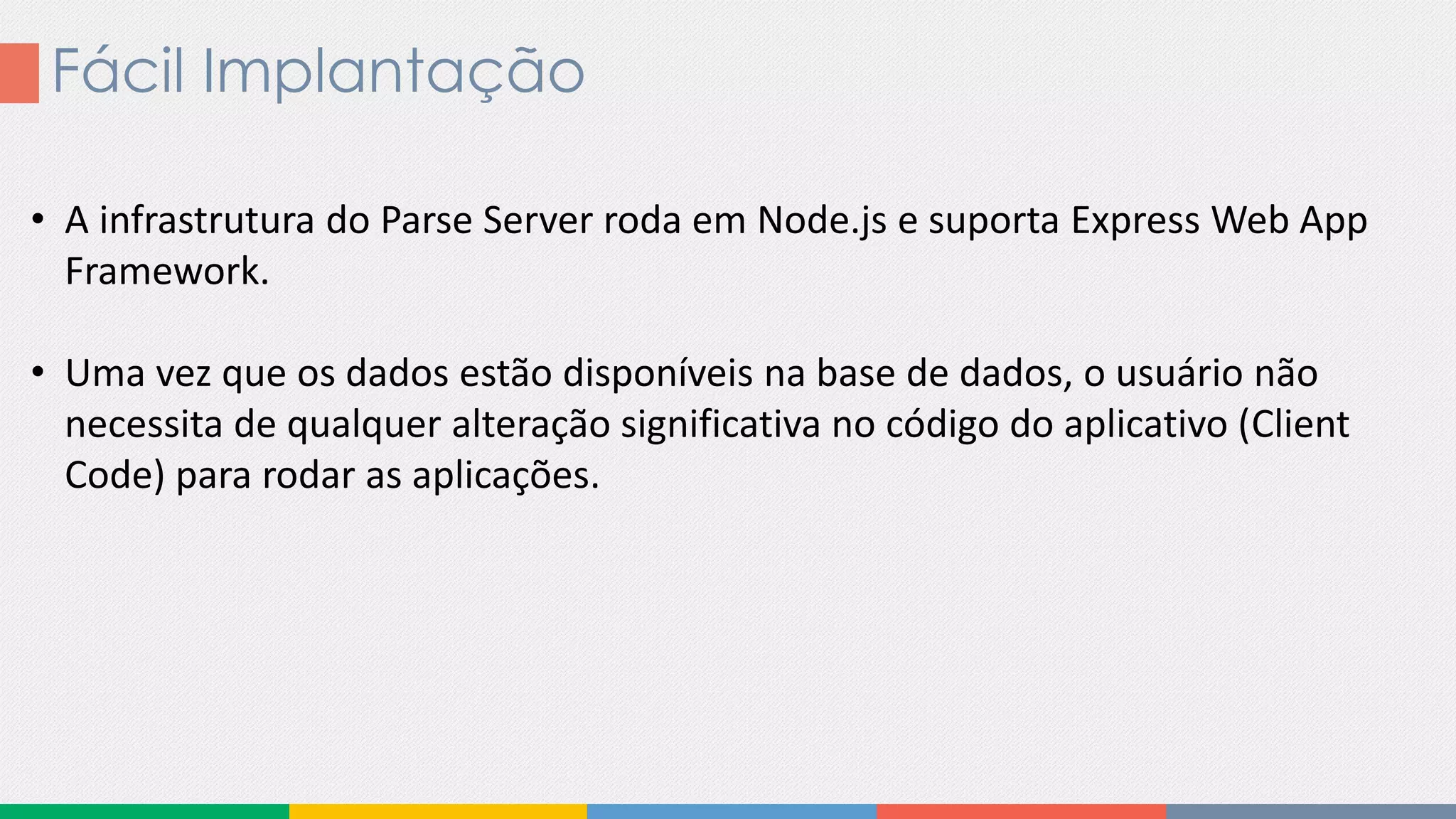 Fácil Implantação
• A infrastrutura do Parse Server roda em Node.js e suporta Express Web App
Framework.
• Uma vez que os dados estão disponíveis na base de dados, o usuário não
necessita de qualquer alteração significativa no código do aplicativo (Client
Code) para rodar as aplicações.
 