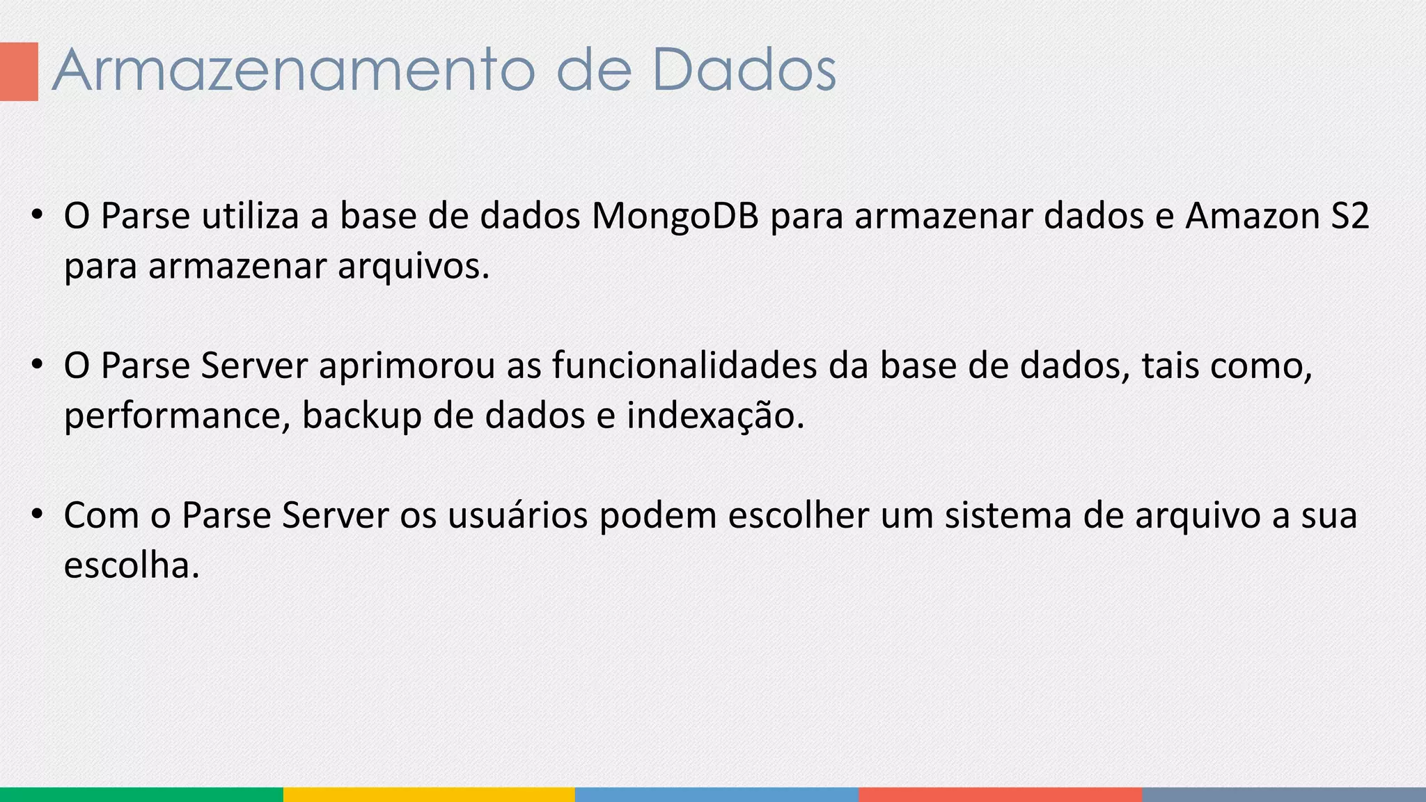 Armazenamento de Dados
• O Parse utiliza a base de dados MongoDB para armazenar dados e Amazon S2
para armazenar arquivos.
• O Parse Server aprimorou as funcionalidades da base de dados, tais como,
performance, backup de dados e indexação.
• Com o Parse Server os usuários podem escolher um sistema de arquivo a sua
escolha.
 