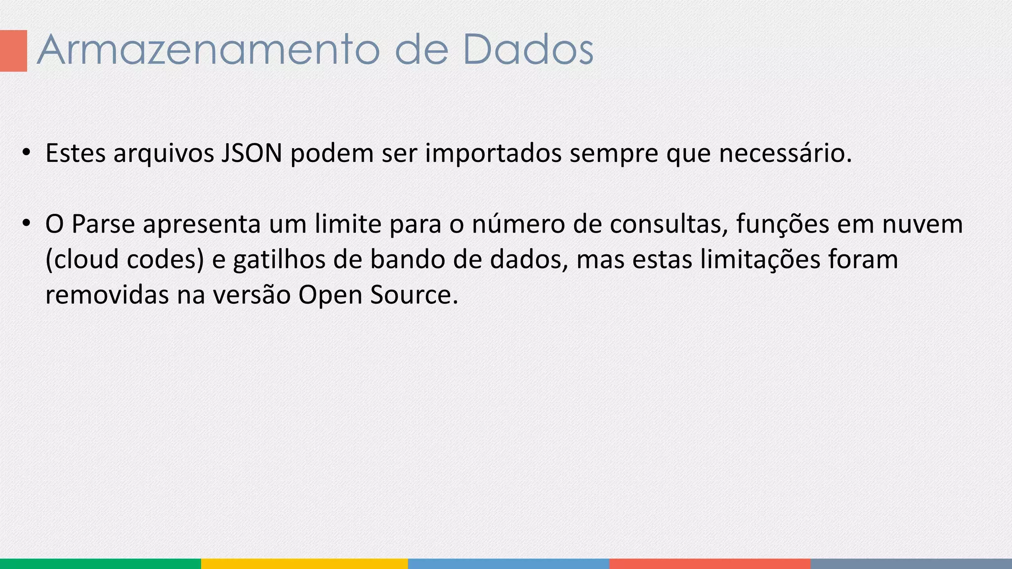 Armazenamento de Dados
• Estes arquivos JSON podem ser importados sempre que necessário.
• O Parse apresenta um limite para o número de consultas, funções em nuvem
(cloud codes) e gatilhos de bando de dados, mas estas limitações foram
removidas na versão Open Source.
 
