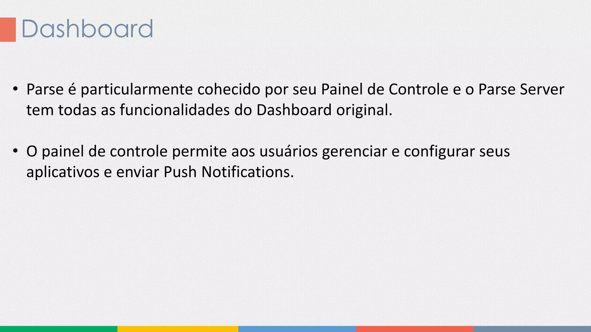Dashboard
• Parse é particularmente cohecido por seu Painel de Controle e o Parse Server
tem todas as funcionalidades do Dashboard original.
• O painel de controle permite aos usuários gerenciar e configurar seus
aplicativos e enviar Push Notifications.
 