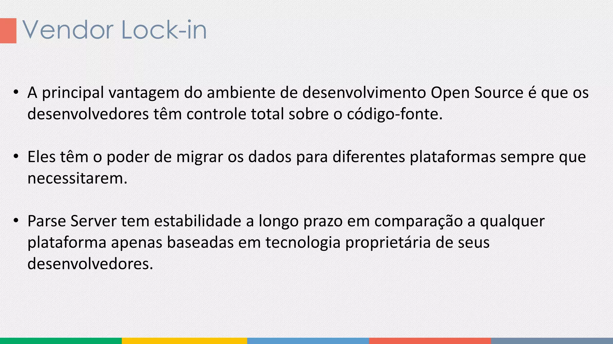 Vendor Lock-in
• A principal vantagem do ambiente de desenvolvimento Open Source é que os
desenvolvedores têm controle total sobre o código-fonte.
• Eles têm o poder de migrar os dados para diferentes plataformas sempre que
necessitarem.
• Parse Server tem estabilidade a longo prazo em comparação a qualquer
plataforma apenas baseadas em tecnologia proprietária de seus
desenvolvedores.
 