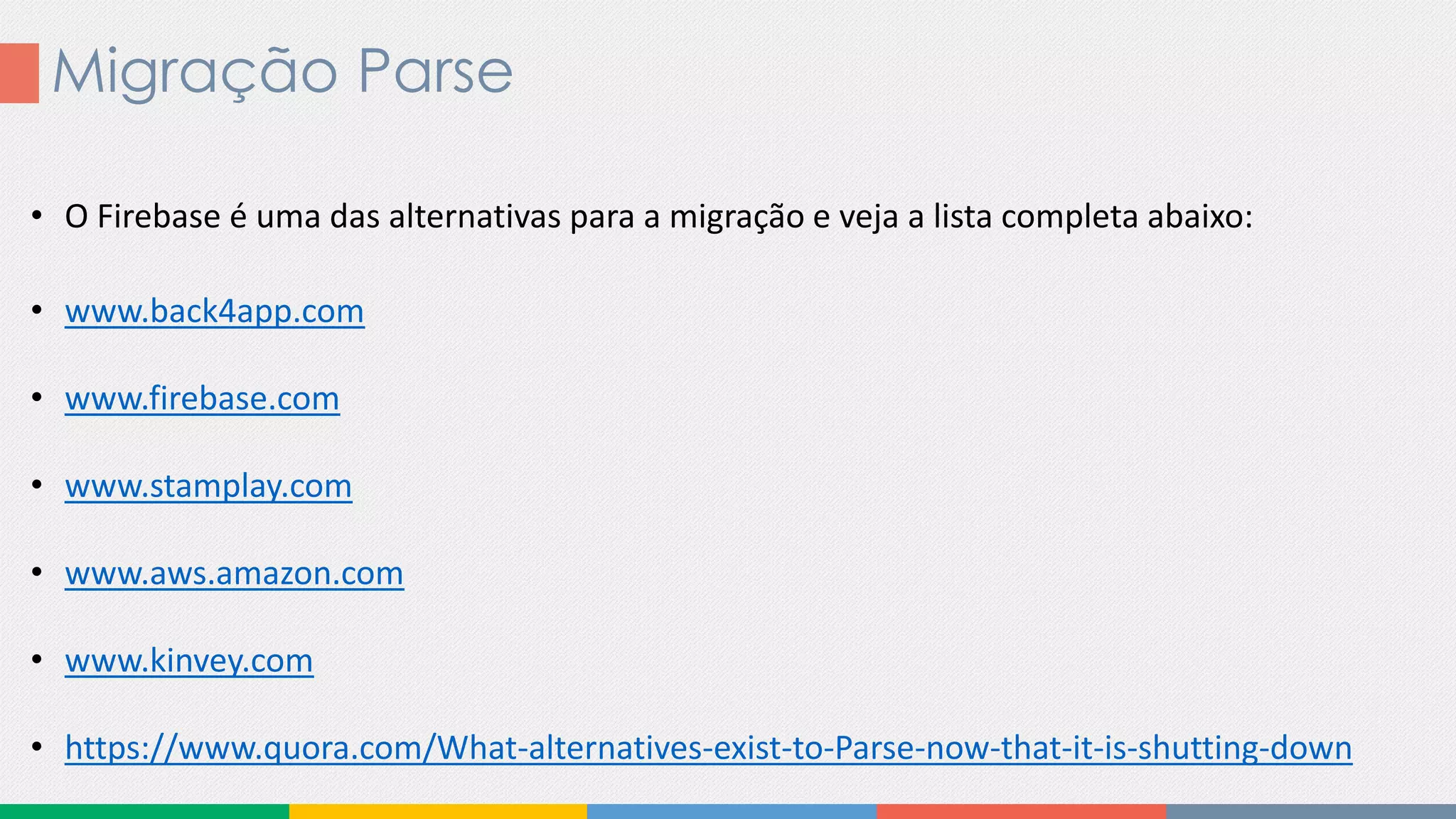Migração Parse
• O Firebase é uma das alternativas para a migração e veja a lista completa abaixo:
• www.back4app.com
• www.firebase.com
• www.stamplay.com
• www.aws.amazon.com
• www.kinvey.com
• https://www.quora.com/What-alternatives-exist-to-Parse-now-that-it-is-shutting-down
 