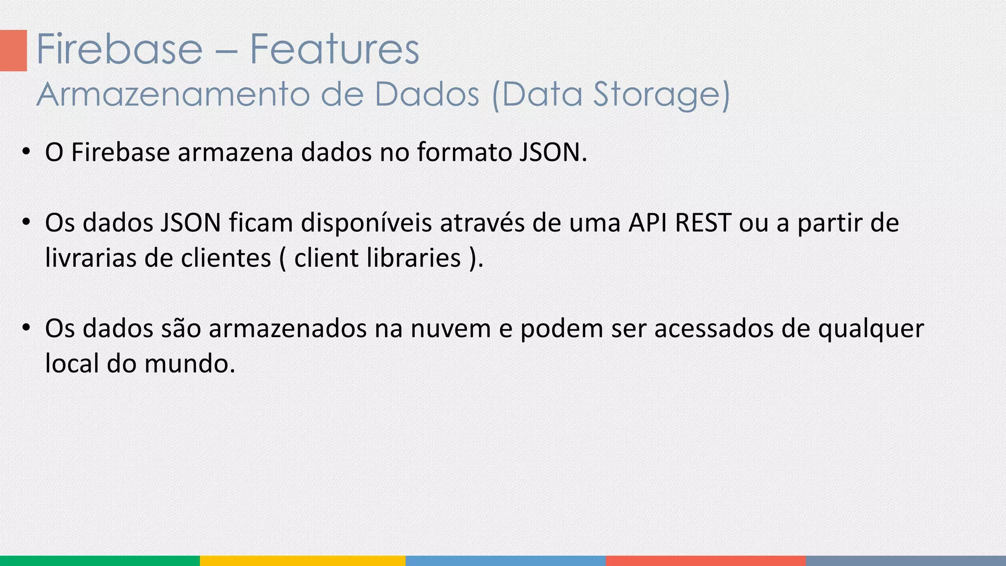 Firebase – Features
Armazenamento de Dados (Data Storage)
• O Firebase armazena dados no formato JSON.
• Os dados JSON ficam disponíveis através de uma API REST ou a partir de
livrarias de clientes ( client libraries ).
• Os dados são armazenados na nuvem e podem ser acessados de qualquer
local do mundo.
 