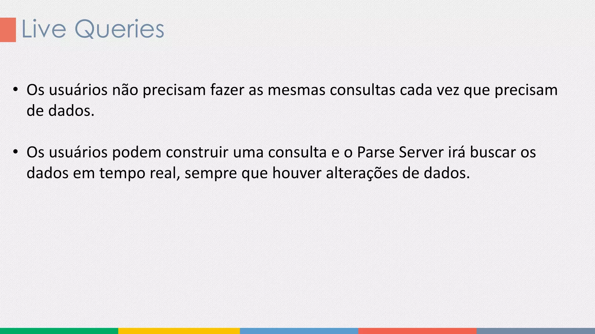Live Queries
• Os usuários não precisam fazer as mesmas consultas cada vez que precisam
de dados.
• Os usuários podem construir uma consulta e o Parse Server irá buscar os
dados em tempo real, sempre que houver alterações de dados.
 