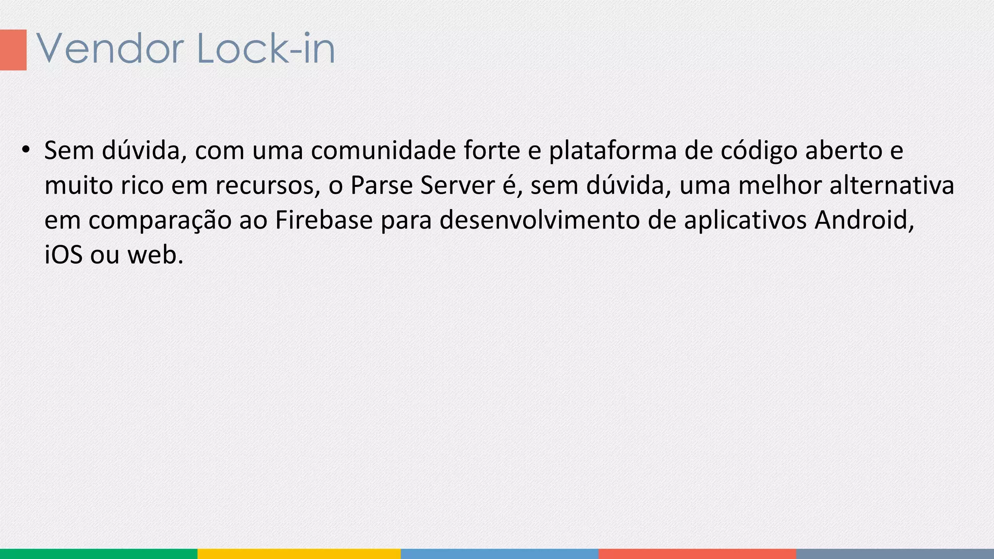 Vendor Lock-in
• Sem dúvida, com uma comunidade forte e plataforma de código aberto e
muito rico em recursos, o Parse Server é, sem dúvida, uma melhor alternativa
em comparação ao Firebase para desenvolvimento de aplicativos Android,
iOS ou web.
 