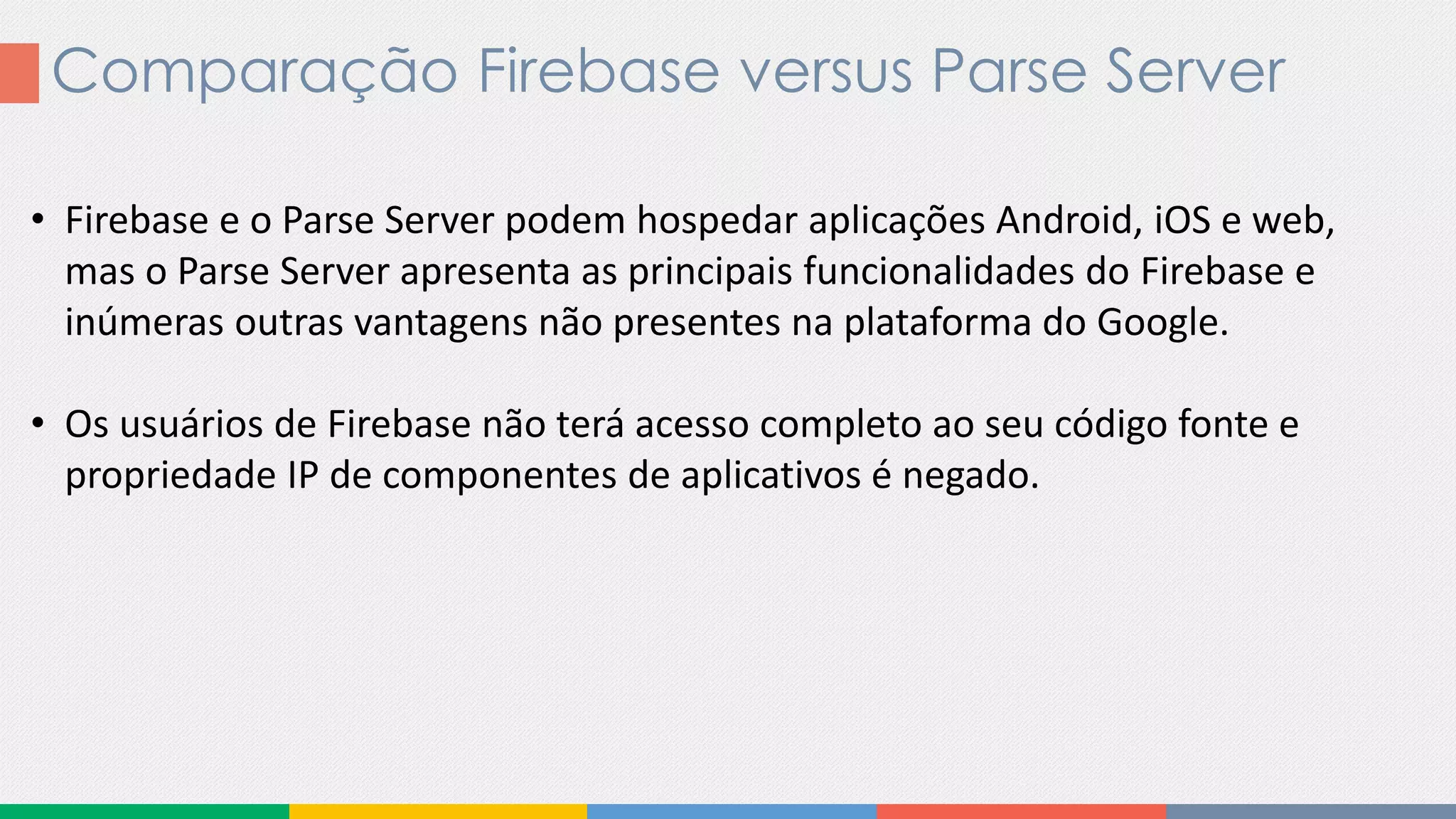 Comparação Firebase versus Parse Server
• Firebase e o Parse Server podem hospedar aplicações Android, iOS e web,
mas o Parse Server apresenta as principais funcionalidades do Firebase e
inúmeras outras vantagens não presentes na plataforma do Google.
• Os usuários de Firebase não terá acesso completo ao seu código fonte e
propriedade IP de componentes de aplicativos é negado.
 
