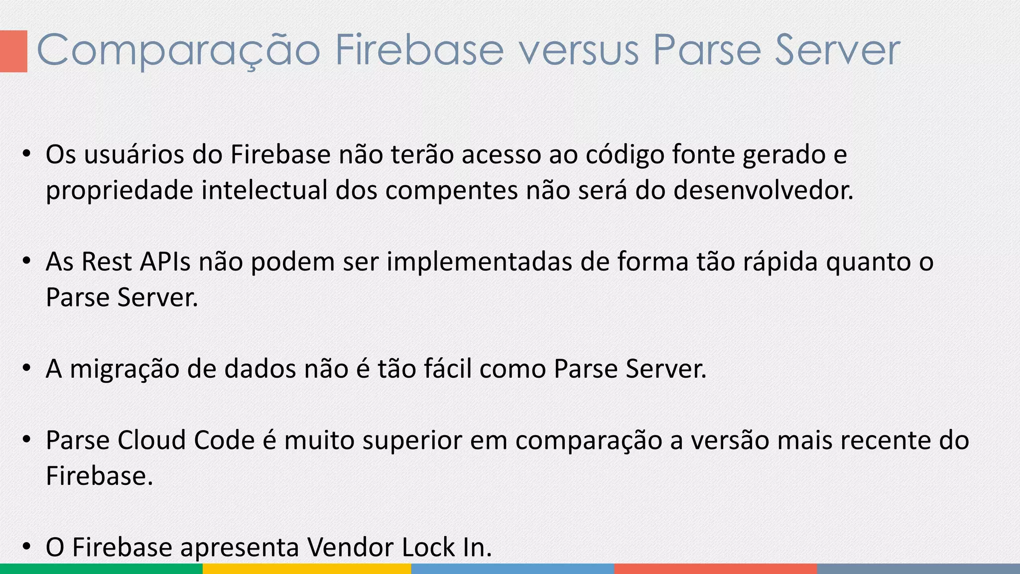 Comparação Firebase versus Parse Server
• Os usuários do Firebase não terão acesso ao código fonte gerado e
propriedade intelectual dos compentes não será do desenvolvedor.
• As Rest APIs não podem ser implementadas de forma tão rápida quanto o
Parse Server.
• A migração de dados não é tão fácil como Parse Server.
• Parse Cloud Code é muito superior em comparação a versão mais recente do
Firebase.
• O Firebase apresenta Vendor Lock In.
 
