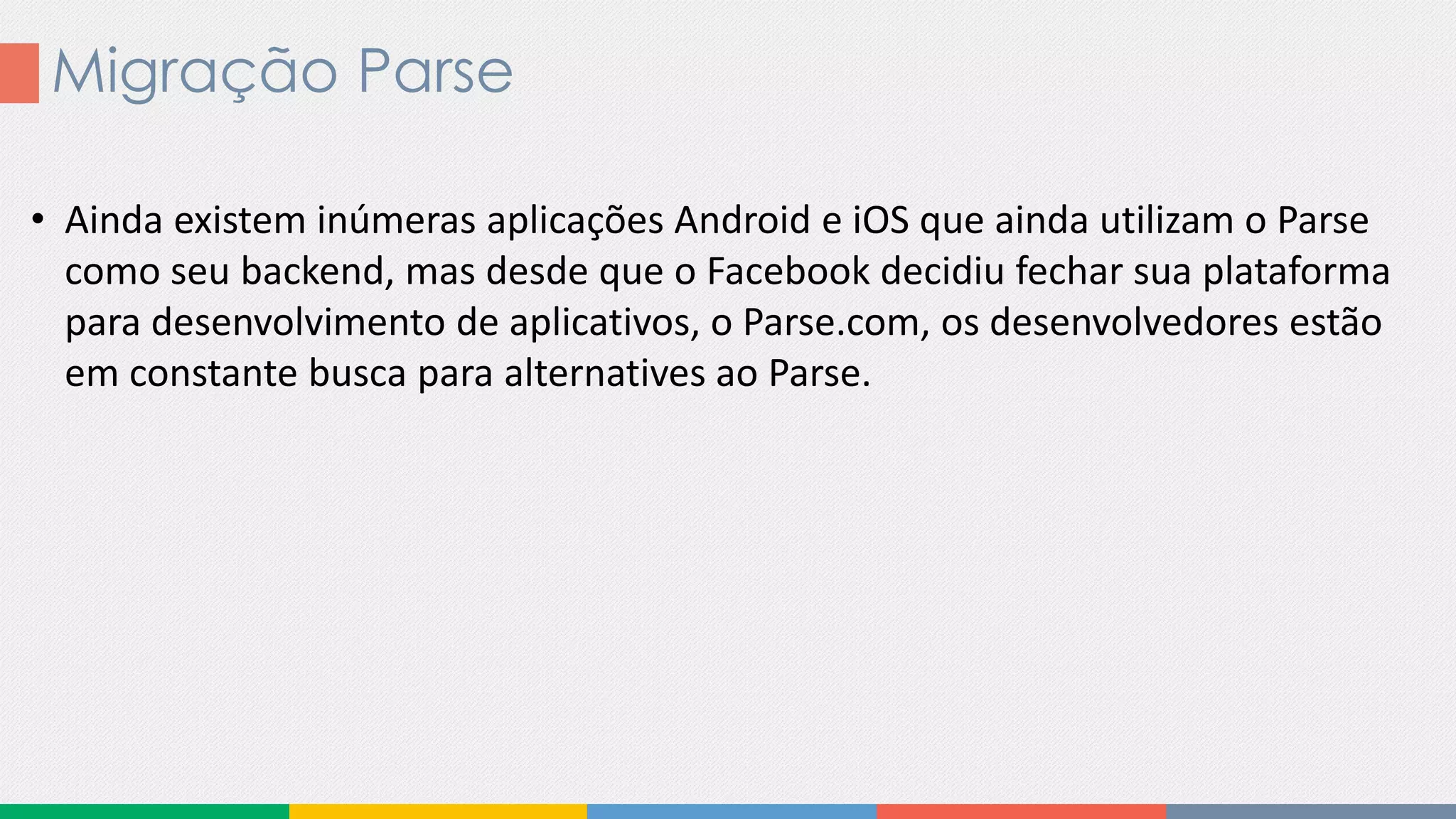 Migração Parse
• Ainda existem inúmeras aplicações Android e iOS que ainda utilizam o Parse
como seu backend, mas desde que o Facebook decidiu fechar sua plataforma
para desenvolvimento de aplicativos, o Parse.com, os desenvolvedores estão
em constante busca para alternatives ao Parse.
 