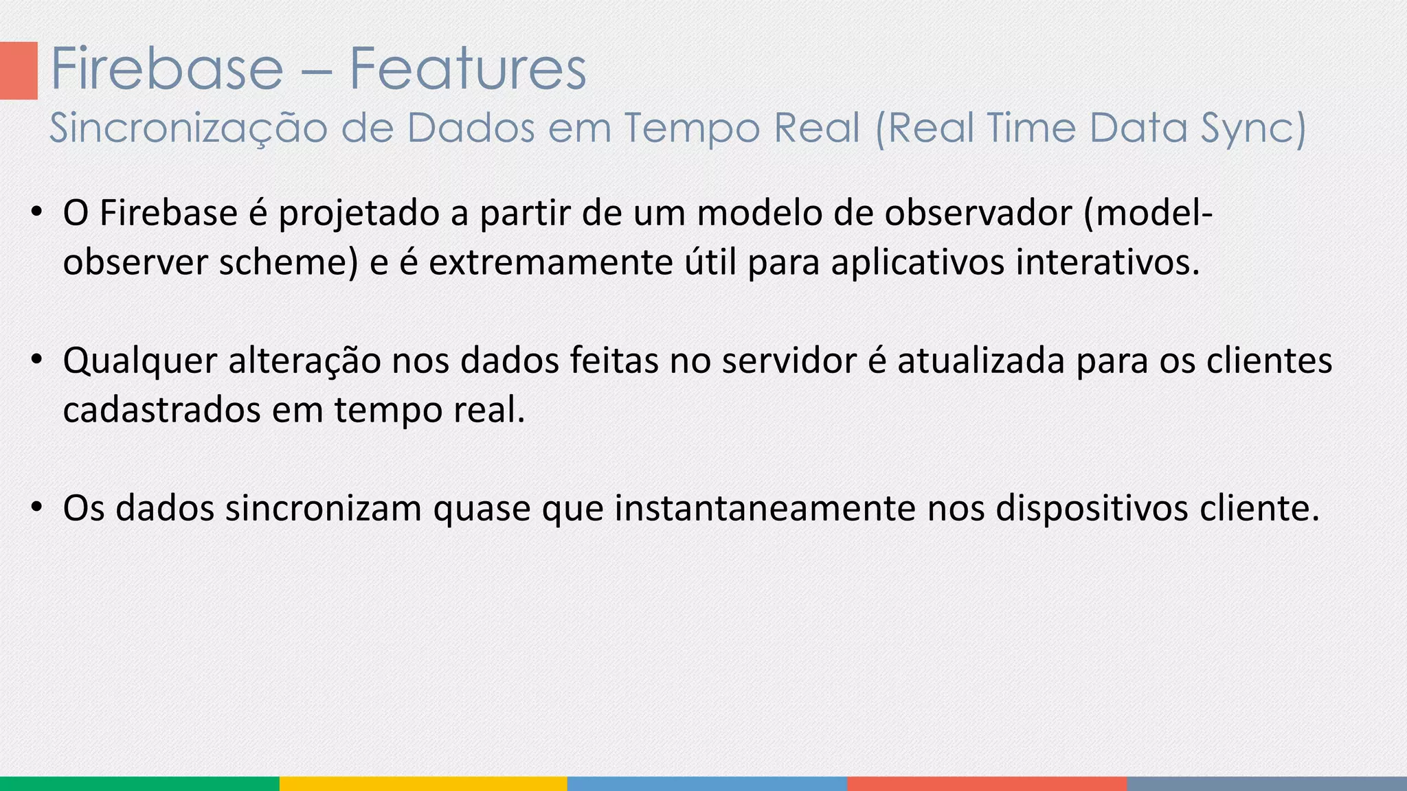 Firebase – Features
Sincronização de Dados em Tempo Real (Real Time Data Sync)
• O Firebase é projetado a partir de um modelo de observador (model-
observer scheme) e é extremamente útil para aplicativos interativos.
• Qualquer alteração nos dados feitas no servidor é atualizada para os clientes
cadastrados em tempo real.
• Os dados sincronizam quase que instantaneamente nos dispositivos cliente.
 