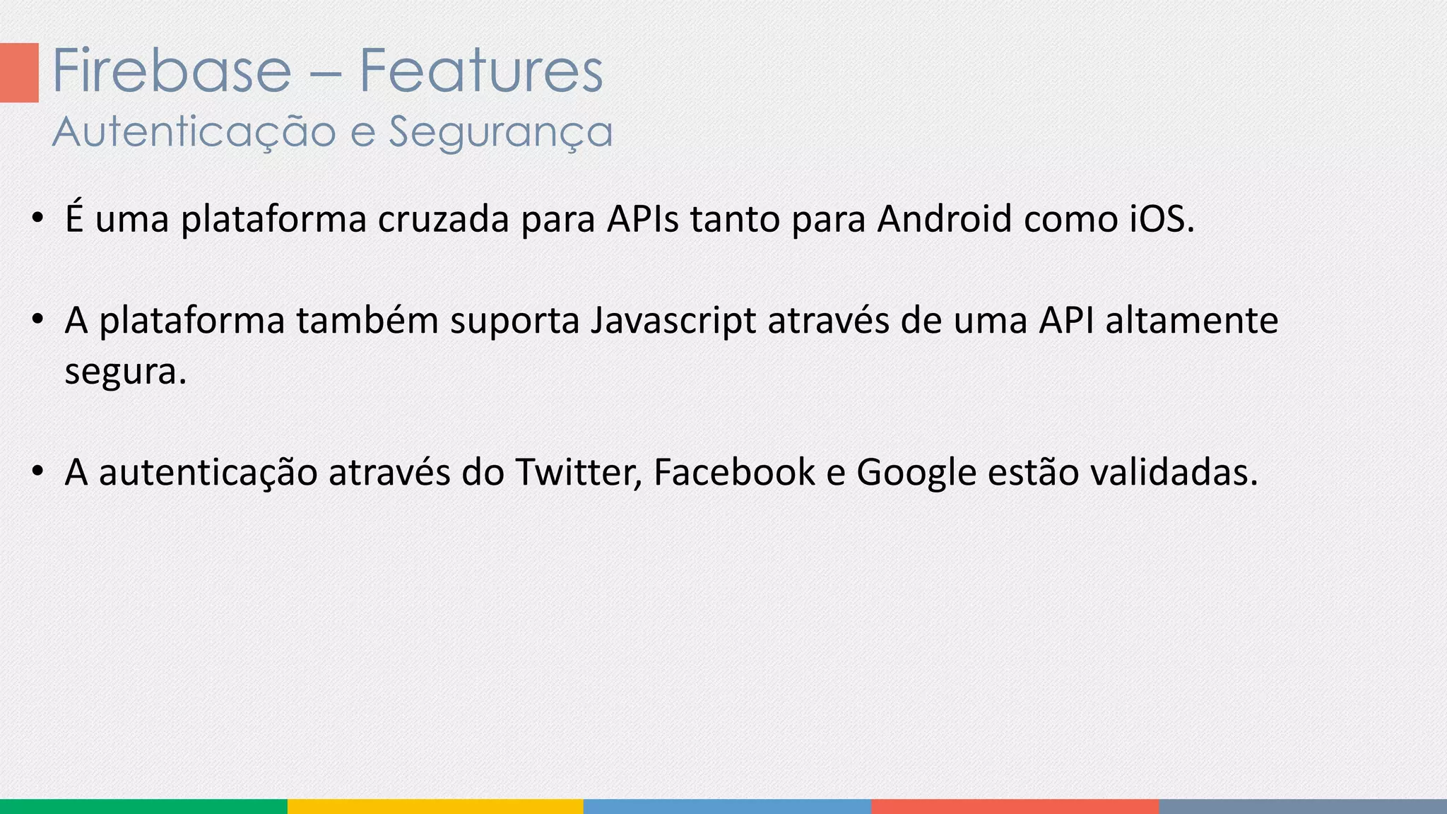 Firebase – Features
Autenticação e Segurança
• É uma plataforma cruzada para APIs tanto para Android como iOS.
• A plataforma também suporta Javascript através de uma API altamente
segura.
• A autenticação através do Twitter, Facebook e Google estão validadas.
 