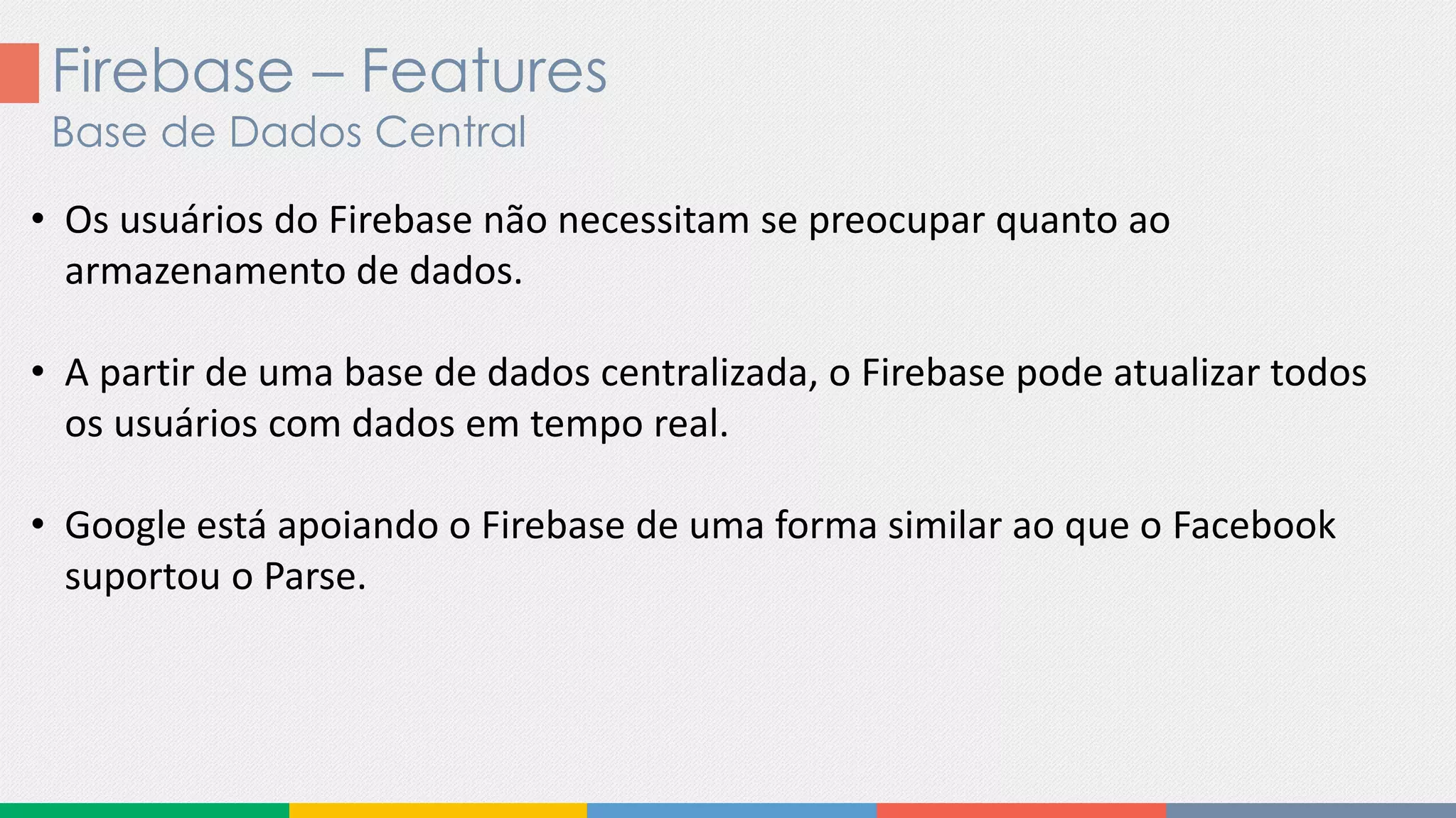 Firebase – Features
Base de Dados Central
• Os usuários do Firebase não necessitam se preocupar quanto ao
armazenamento de dados.
• A partir de uma base de dados centralizada, o Firebase pode atualizar todos
os usuários com dados em tempo real.
• Google está apoiando o Firebase de uma forma similar ao que o Facebook
suportou o Parse.
 