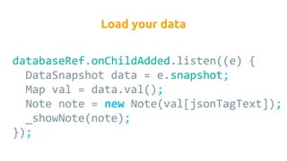 databaseRef.onChildAdded.listen((e) {
DataSnapshot data = e.snapshot;
Map val = data.val();
Note note = new Note(val[jsonTagText]);
_showNote(note);
});
Load your data
 