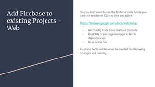 Add Firebase to
existing Projects -
Web
So you don’t need to use the firebase tools helper you
can use whichever CLI you love and adore.
https://firebase.google.com/docs/web/setup
- Get Config Code from Firebase Console
- Use CDN or package manager to fetch
dependencies
- Base some fire
Firebase Tools will however be needed for deploying
changes and hosting
 