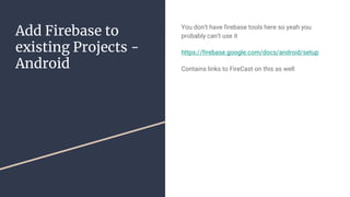 Add Firebase to
existing Projects -
Android
You don’t have firebase tools here so yeah you
probably can’t use it
https://firebase.google.com/docs/android/setup
Contains links to FireCast on this as well
 