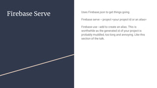 Firebase Serve Uses Firebase.json to get things going.
Firebase serve -- project <your project id or an alias>
Firebase use --add to create an alias. This is
worthwhile as the generated id of your project is
probably muddled, too long and annoying. Like this
section of the talk.
 