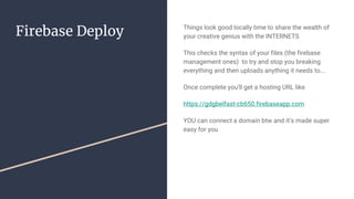 Firebase Deploy Things look good locally time to share the wealth of
your creative genius with the INTERNETS
This checks the syntax of your files (the firebase
management ones) to try and stop you breaking
everything and then uploads anything it needs to...
Once complete you’ll get a hosting URL like
https://gdgbelfast-cb650.firebaseapp.com
YOU can connect a domain btw and it’s made super
easy for you
 