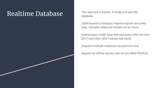 Realtime Database This was how it started. A lovely and very flat
database.
JSON based so backups/imports/exports are pretty
easy. Complex relational models not so much.
Authorization made easy with awesome rules (oh man
2017 want their GDG firebase talk back)
Supports multiple instances (on premium tier)
Support for Offline access (not for you WEB PEOPLE)
 