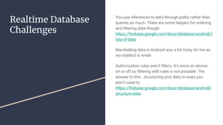 Realtime Database
Challenges
You use references to data through paths rather than
queries as much. There are some helpers for ordering
and filtering data though
https://firebase.google.com/docs/database/android/l
ists-of-data
Marshalling data in Android was a bit tricky for me as
my intellect is small
Authorization rules aren’t filters. It’s more an atomic
on or off so filtering with rules is not possible. The
answer to this...structuring your data in ways you
aren’t used to
https://firebase.google.com/docs/database/android/
structure-data
 