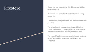 Firestore Conor told you more about this. Please god let him
have shown up.
Document and collection based rather than being
totally flat.
Transactions, merged inserts and batched writes are
possible.
The focus here is improving sorting and filtering.
That’s the number 1 challenge people have with the
firebase realtime DB is working with result sets.
They are officially recommending it for new projects
(if you’re cool with Beta stuff) so this WILL BE
FIREBASE
 